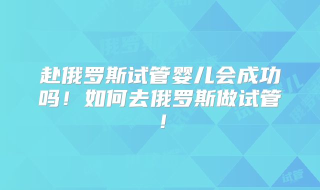 赴俄罗斯试管婴儿会成功吗!如何去俄罗斯做试管!