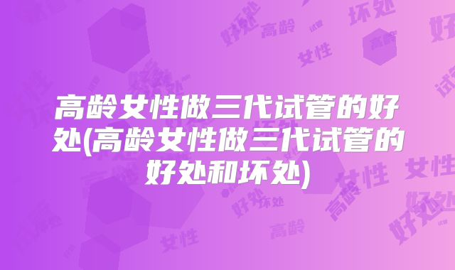 高龄女性做三代试管的好处(高龄女性做三代试管的好处和坏处)
