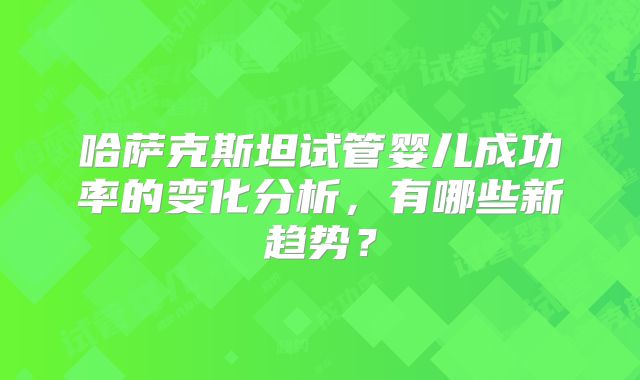 哈萨克斯坦试管婴儿成功率的变化分析，有哪些新趋势？