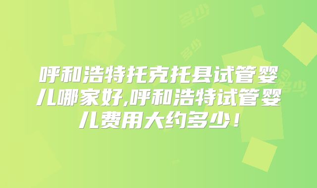 呼和浩特托克托县试管婴儿哪家好,呼和浩特试管婴儿费用大约多少！
