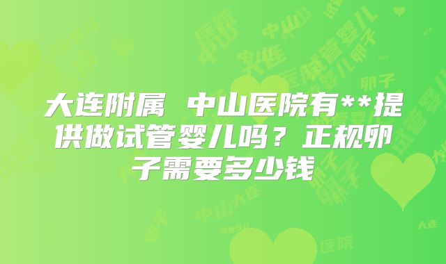 大连附属 中山医院有**提供做试管婴儿吗?正规卵子需要多少钱