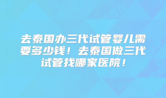 去泰国办三代试管婴儿需要多少钱!去泰国做三代试管找哪家医院!