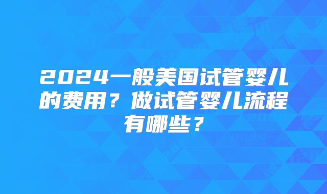 2024一般美国试管婴儿的费用？做试管婴儿流程有哪些？