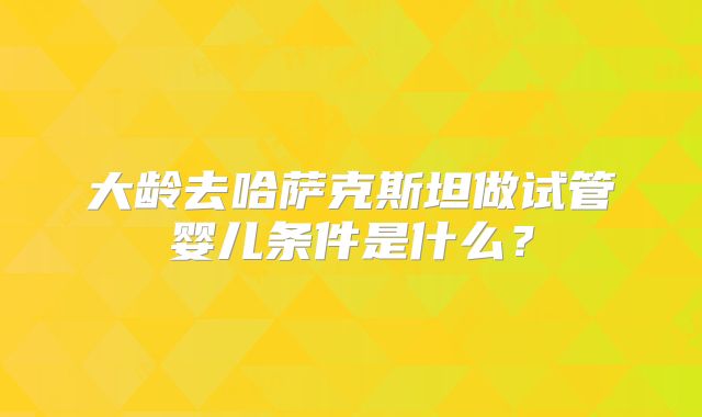 大龄去哈萨克斯坦做试管婴儿条件是什么?