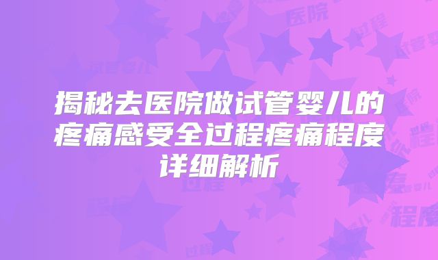 揭秘去医院做试管婴儿的疼痛感受全过程疼痛程度详细解析