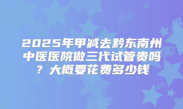 2025年甲减去黔东南州中医医院做三代试管贵吗?大概要花费多少钱