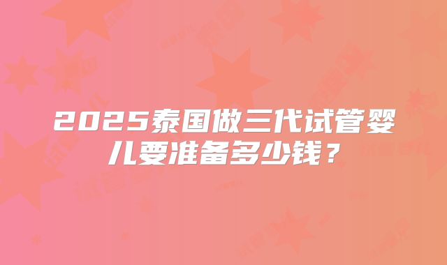 2025泰国做三代试管婴儿要准备多少钱？
