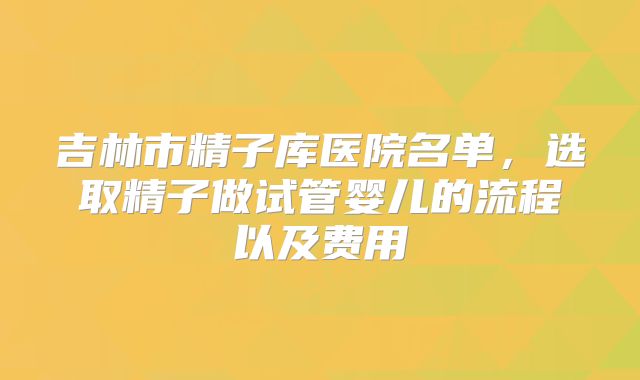 吉林市精子库医院名单，选取精子做试管婴儿的流程以及费用