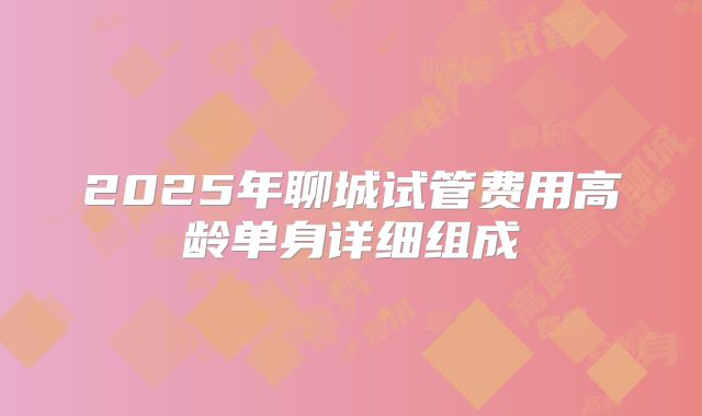 2025年聊城试管费用高龄单身详细组成