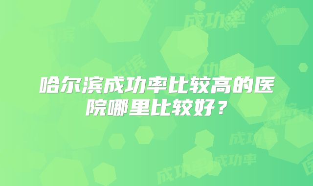哈尔滨成功率比较高的医院哪里比较好?