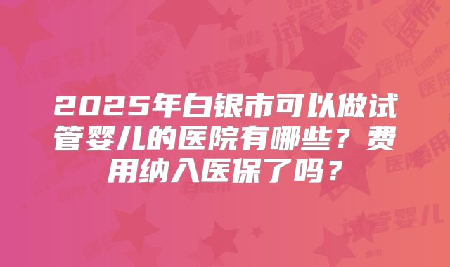 2025年白银市可以做试管婴儿的医院有哪些?费用纳入医保了吗?