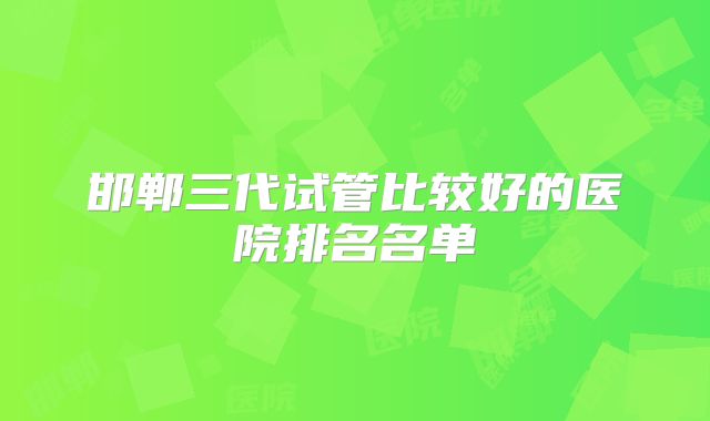 邯郸三代试管比较好的医院排名名单
