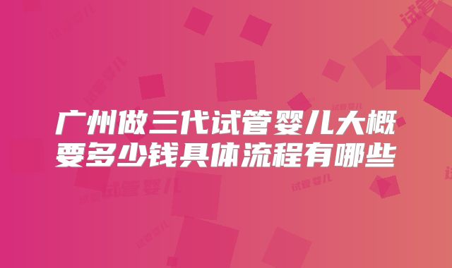 广州做三代试管婴儿大概要多少钱具体流程有哪些