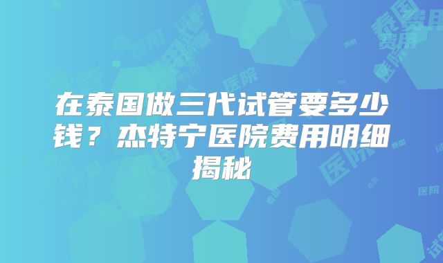 在泰国做三代试管要多少钱？杰特宁医院费用明细揭秘