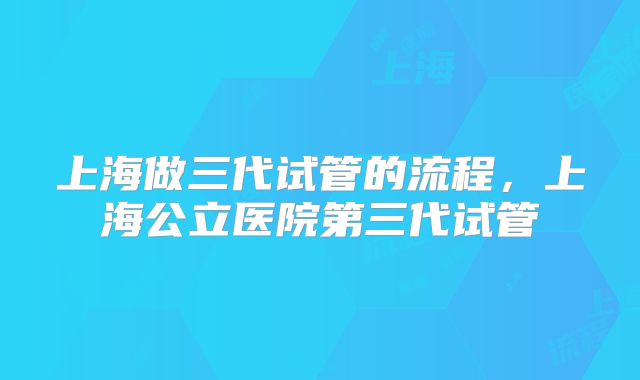 上海做三代试管的流程，上海公立医院第三代试管