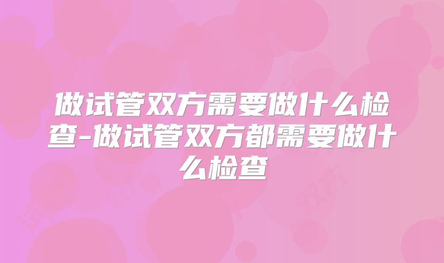 做试管双方需要做什么检查-做试管双方都需要做什么检查