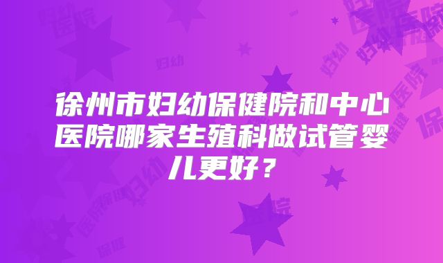 徐州市妇幼保健院和中心医院哪家生殖科做试管婴儿更好？