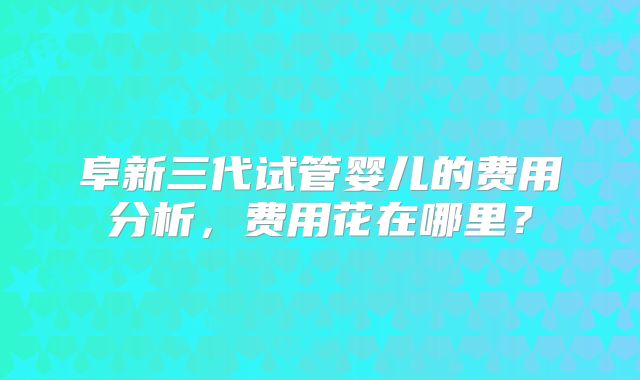 阜新三代试管婴儿的费用分析，费用花在哪里？