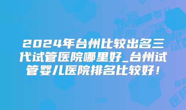2024年台州比较出名三代试管医院哪里好_台州试管婴儿医院排名比较好！