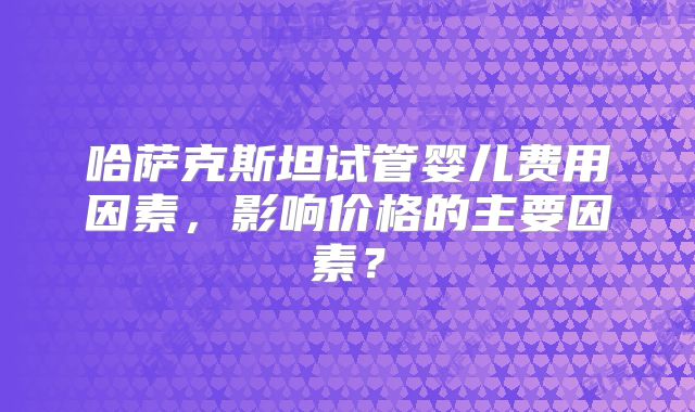 哈萨克斯坦试管婴儿费用因素，影响价格的主要因素？