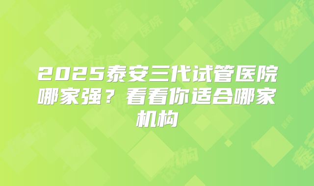 2025泰安三代试管医院哪家强？看看你适合哪家机构