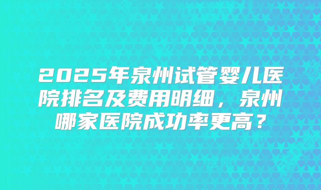 2025年泉州试管婴儿医院排名及费用明细，泉州哪家医院成功率更高？