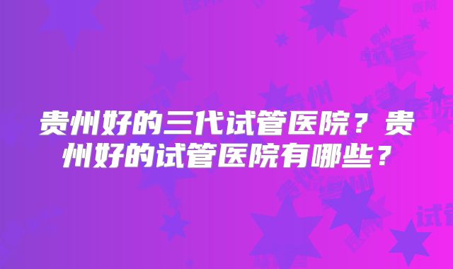 贵州好的三代试管医院?贵州好的试管医院有哪些?