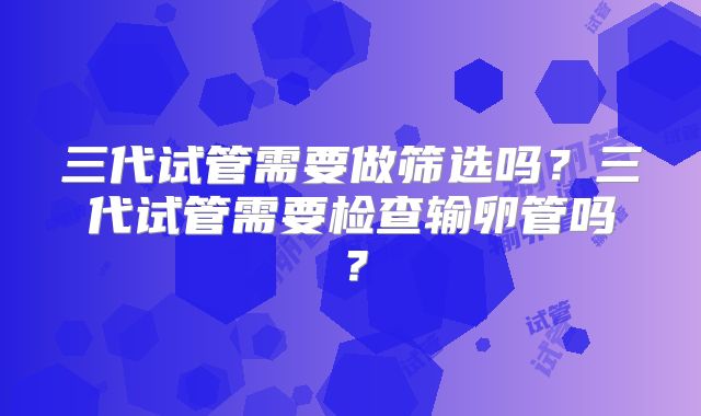 三代试管需要做筛选吗？三代试管需要检查输卵管吗？