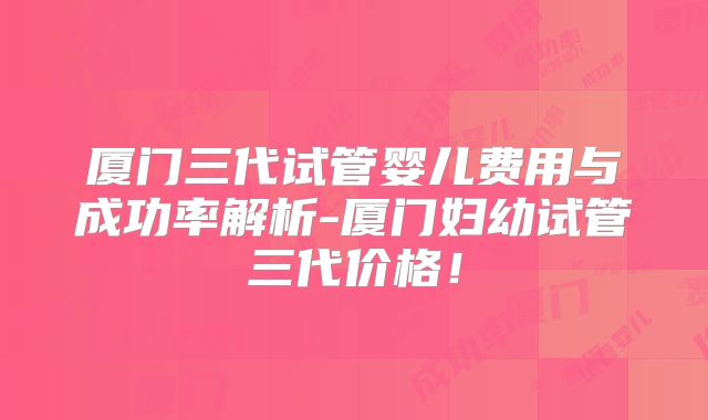 厦门三代试管婴儿费用与成功率解析-厦门妇幼试管三代价格!