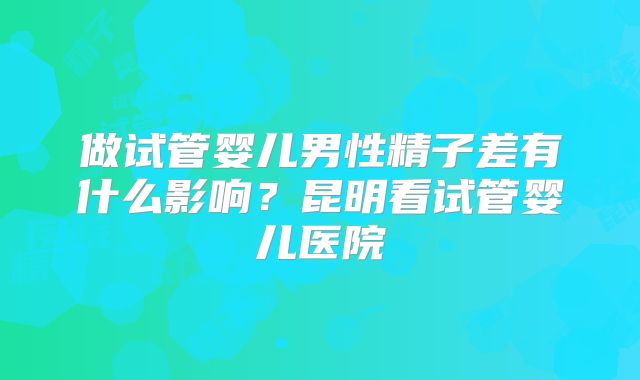 做试管婴儿男性精子差有什么影响？昆明看试管婴儿医院