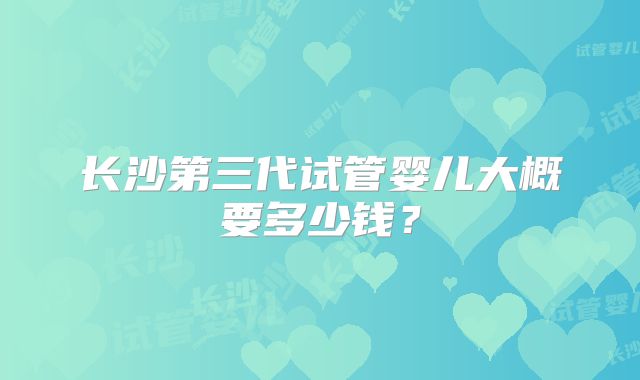 长沙第三代试管婴儿大概要多少钱?