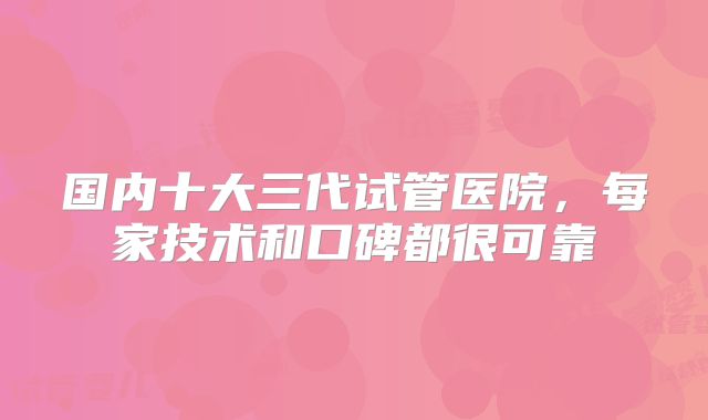 国内十大三代试管医院，每家技术和口碑都很可靠