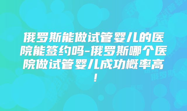 俄罗斯能做试管婴儿的医院能签约吗-俄罗斯哪个医院做试管婴儿成功概率高！
