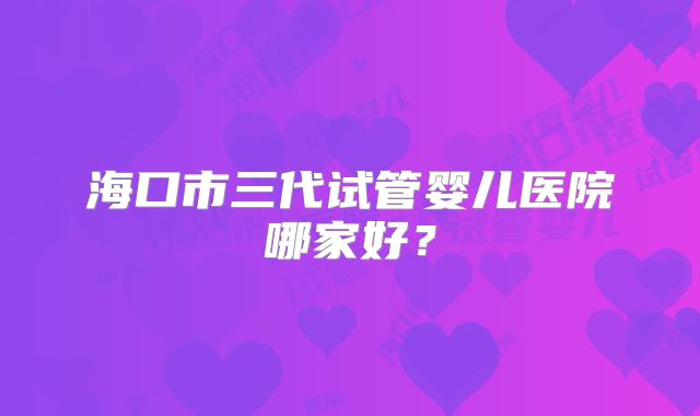 海口市三代试管婴儿医院哪家好？