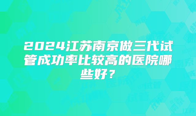 2024江苏南京做三代试管成功率比较高的医院哪些好？