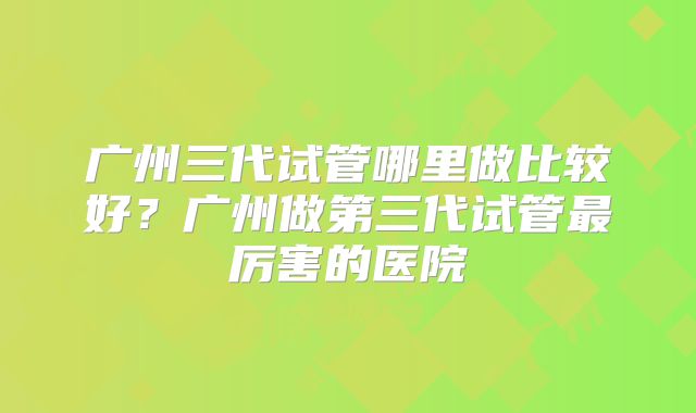 广州三代试管哪里做比较好?广州做第三代试管最厉害的医院
