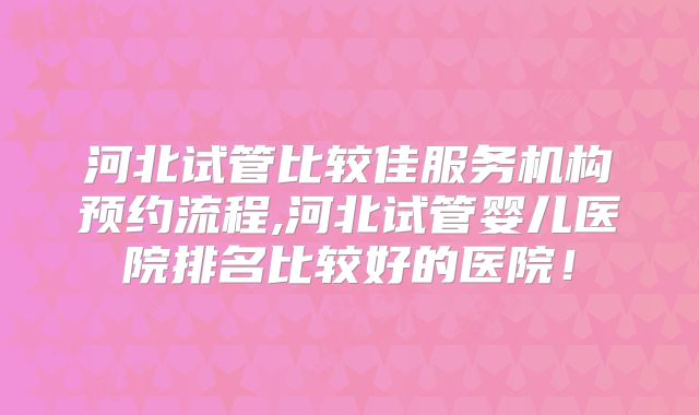 河北试管比较佳服务机构预约流程,河北试管婴儿医院排名比较好的医院!