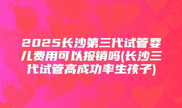2025长沙第三代试管婴儿费用可以报销吗(长沙三代试管高成功率生孩子)