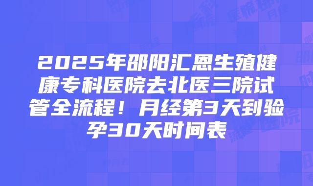 2025年邵阳汇恩生殖健康专科医院去北医三院试管全流程!月经第3天到验孕30天时间表
