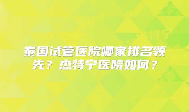 泰国试管医院哪家排名领先？杰特宁医院如何？