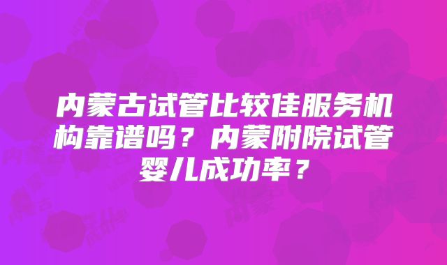 内蒙古试管比较佳服务机构靠谱吗?内蒙附院试管婴儿成功率?