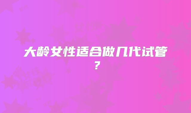 大龄女性适合做几代试管?