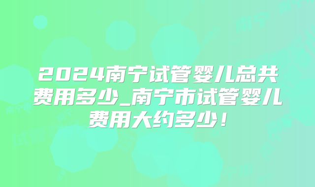 2024南宁试管婴儿总共费用多少_南宁市试管婴儿费用大约多少!