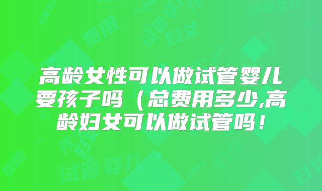 高龄女性可以做试管婴儿要孩子吗(总费用多少,高龄妇女可以做试管吗!