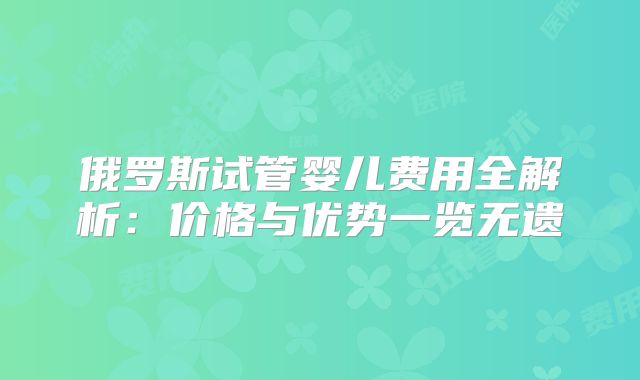俄罗斯试管婴儿费用全解析:价格与优势一览无遗