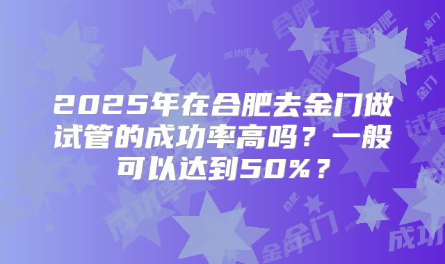 2025年在合肥去金门做试管的成功率高吗?一般可以达到50%?