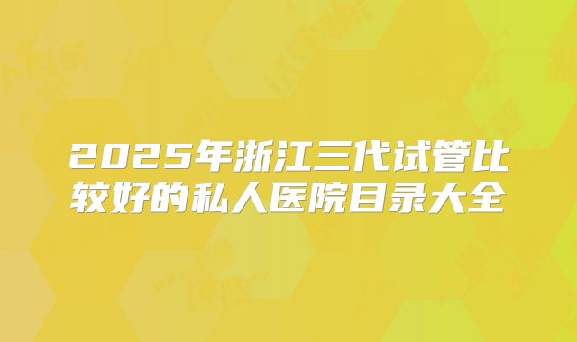 2025年浙江三代试管比较好的私人医院目录大全