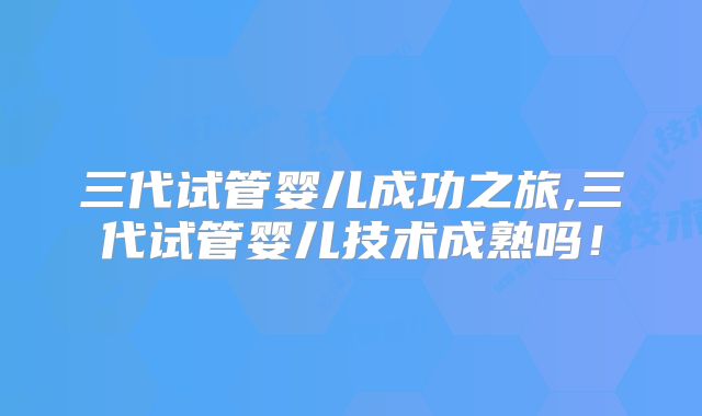 三代试管婴儿成功之旅,三代试管婴儿技术成熟吗！