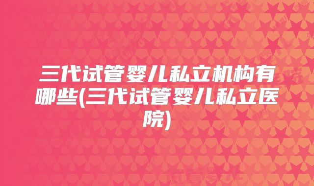 三代试管婴儿私立机构有哪些(三代试管婴儿私立医院)