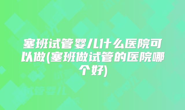 塞班试管婴儿什么医院可以做(塞班做试管的医院哪个好)